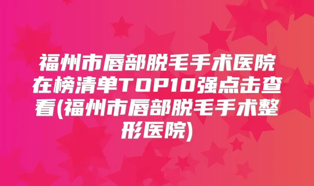 福州市唇部脱毛手术医院在榜清单TOP10强点击查看(福州市唇部脱毛手术整形医院)
