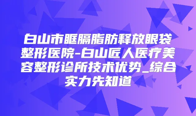 白山市眶膈脂肪释放眼袋整形医院-白山匠人医疗美容整形诊所技术优势_综合实力先知道