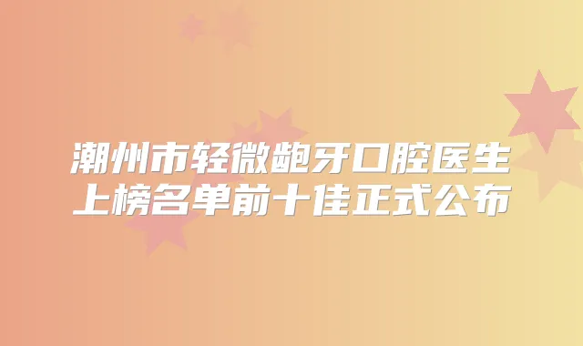 潮州市轻微龅牙口腔医生上榜名单前十佳正式公布