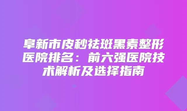 阜新市皮秒祛斑黑素整形医院排名：前六强医院技术解析及选择指南