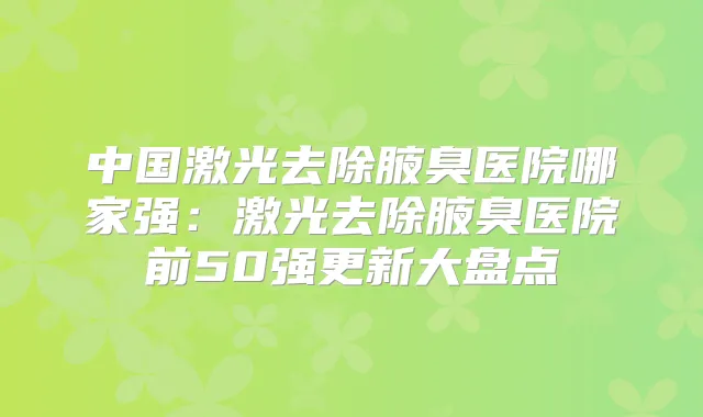 中国激光去除腋臭医院哪家强：激光去除腋臭医院前50强更新大盘点