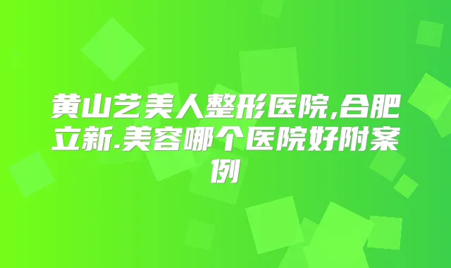 黄山艺美人整形医院,合肥立新.美容哪个医院好附案例