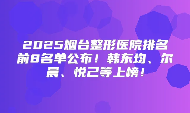 2025烟台整形医院排名前8名单公布！韩东均、尔晨、悦己等上榜！