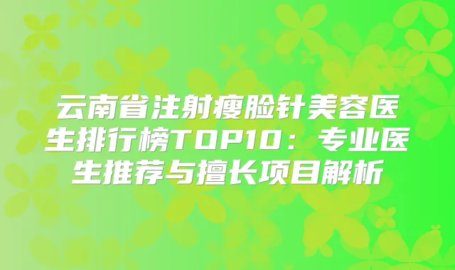 云南省注射瘦脸针美容医生排行榜TOP10:专业医生推荐与擅长项目解析