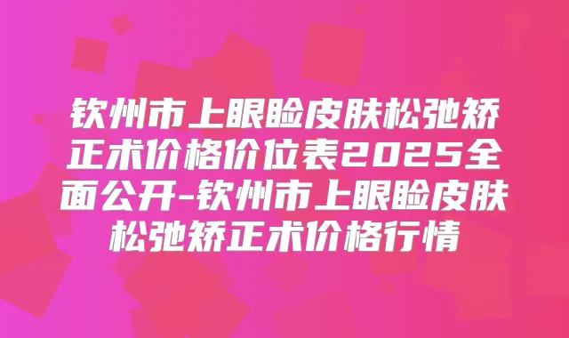 钦州市上眼睑皮肤松弛矫正术价格价位表2025全面公开-钦州市上眼睑皮肤松弛矫正术价格行情