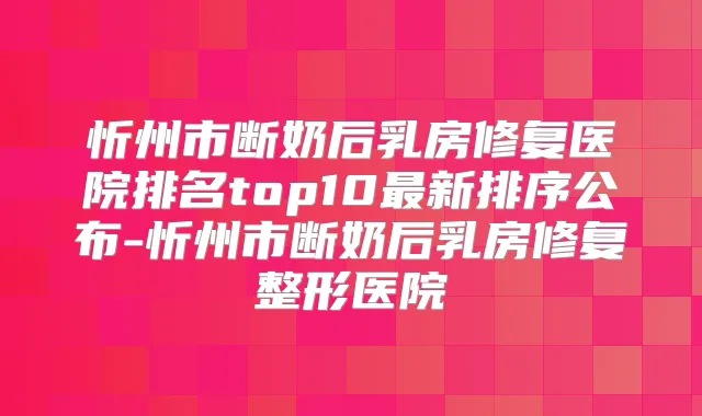 忻州市断奶后乳房修复医院排名top10新排序公布-忻州市断奶后乳房修复整形医院