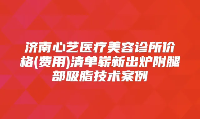 济南心艺医疗美容诊所价格(费用)清单崭新出炉附腿部吸脂技术案例