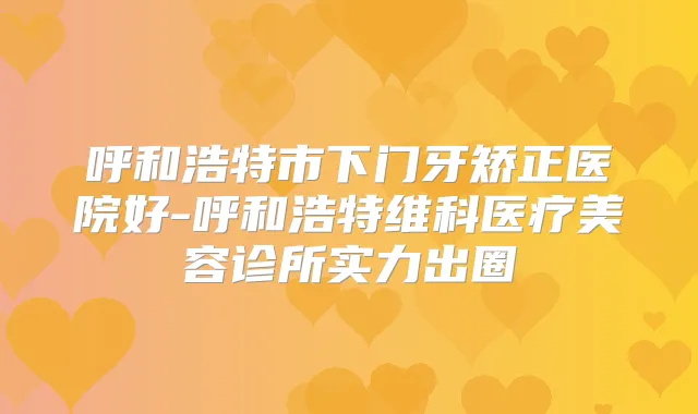 呼和浩特市下门牙矫正医院好-呼和浩特维科医疗美容诊所实力出圈