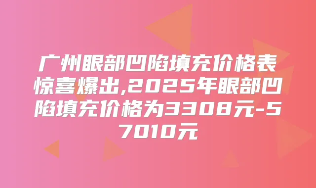 广州眼部凹陷填充价格表惊喜爆出,2025年眼部凹陷填充价格为3308元-57010元