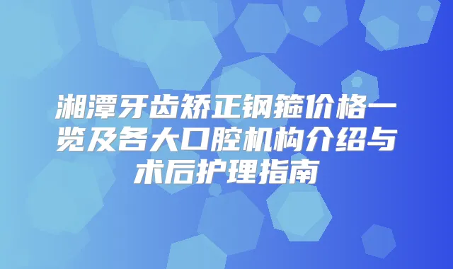 湘潭牙齿矫正钢箍价格一览及各大口腔机构介绍与术后护理指南