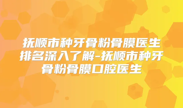 抚顺市种牙骨粉骨膜医生排名深入了解-抚顺市种牙骨粉骨膜口腔医生