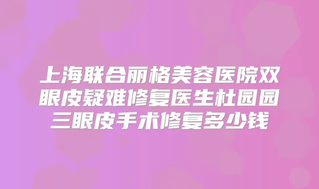 上海联合丽格美容医院双眼皮疑难修复医生杜园园三眼皮手术修复多少钱