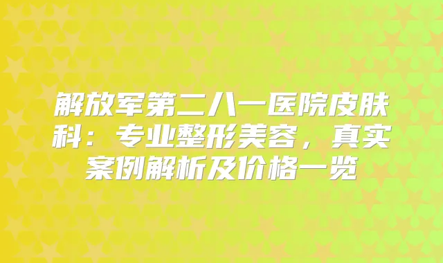 解放军第二八一医院皮肤科:专业整形美容,真实案例解析及价格一览