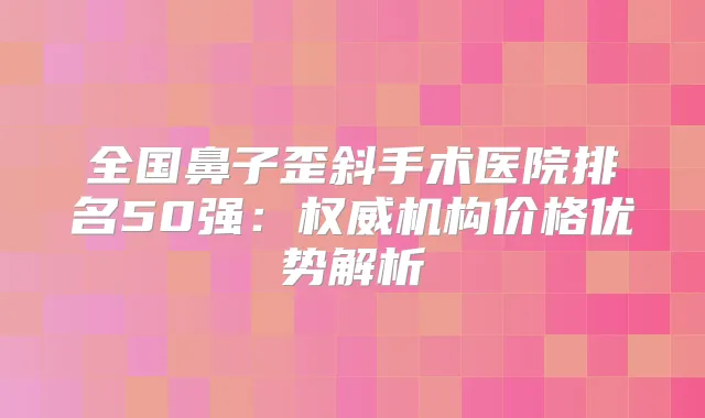 全国鼻子歪斜手术医院排名50强：机构价格优势解析