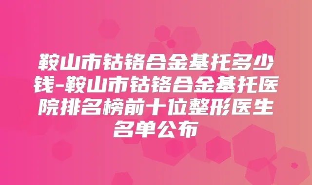 鞍山市钴铬合金基托多少钱-鞍山市钴铬合金基托医院排名榜前十位整形医生名单公布