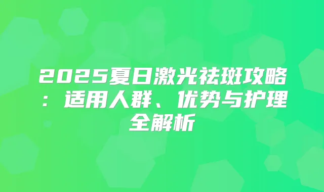 2025夏日激光祛斑攻略：适用人群、优势与护理全解析