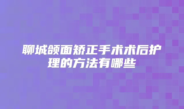 聊城颌面矫正手术术后护理的方法有哪些