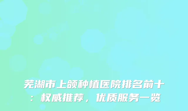芜湖市上颌种植医院排名前十：推荐，优质服务一览