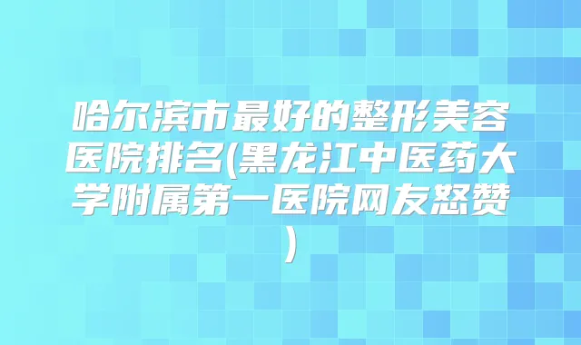 哈尔滨市好的整形美容医院排名(黑龙江中医药大学附属第一医院网友怒赞)