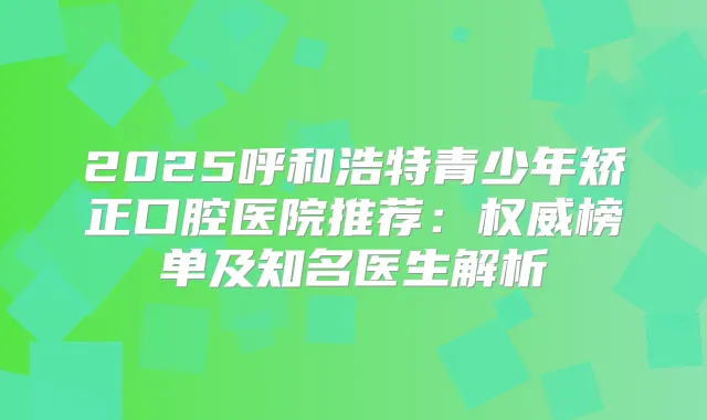 2025呼和浩特青少年矫正口腔医院推荐:榜单及知名医生解析