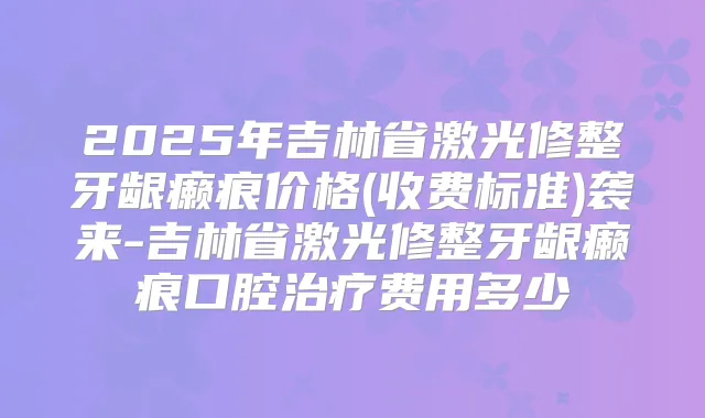 2025年吉林省激光修整牙龈癞痕价格(收费标准)袭来-吉林省激光修整牙龈癞痕口腔费用多少