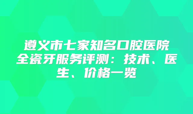遵义市七家知名口腔医院全瓷牙服务评测:技术、医生、价格一览