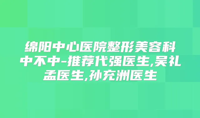 绵阳中心医院整形美容科中不中-推荐代强医生,吴礼孟医生,孙充洲医生