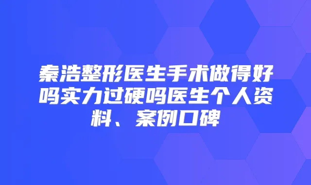 秦浩整形医生手术做得好吗实力过硬吗医生个人资料、案例口碑