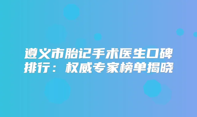 遵义市胎记手术医生口碑排行:专家榜单揭晓
