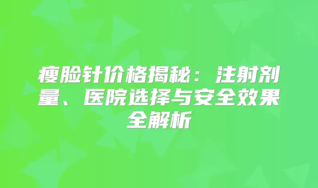 瘦脸针价格揭秘：注射剂量、医院选择与安果全解析