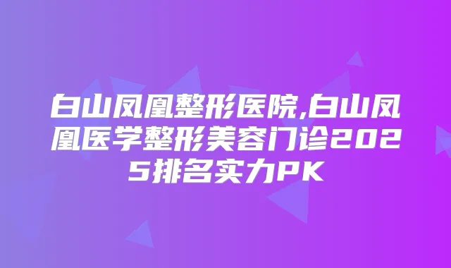 白山凤凰整形医院,白山凤凰医学整形美容门诊2025排名实力PK