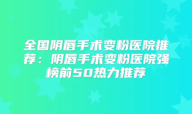 全国阴唇手术变粉医院推荐：阴唇手术变粉医院强榜前50热力推荐