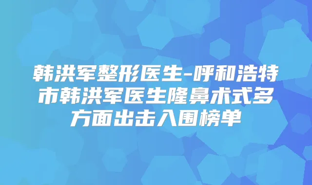 韩洪军整形医生-呼和浩特市韩洪军医生隆鼻术式多方面出击入围榜单