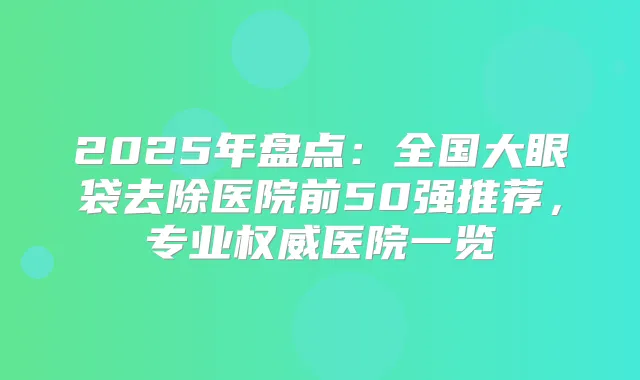 2025年盘点:全国大眼袋去除医院前50强推荐,专业医院一览