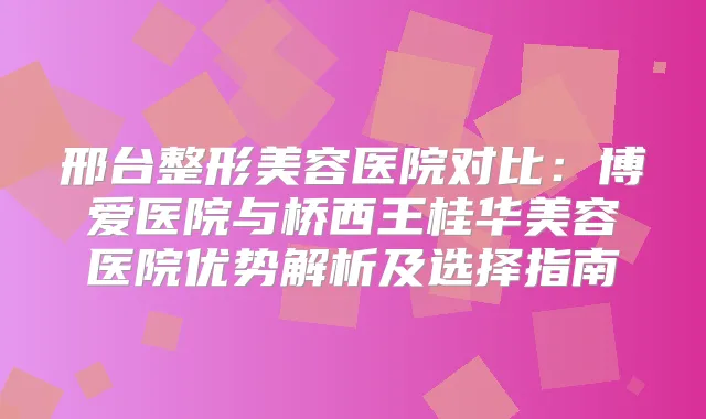 邢台整形美容医院对比：博爱医院与桥西王桂华美容医院优势解析及选择指南