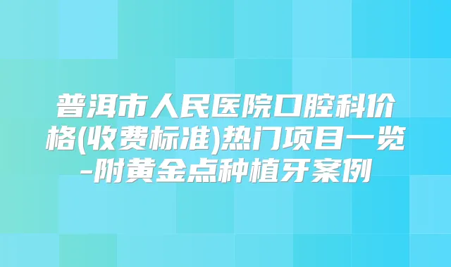普洱市人民医院口腔科价格(收费标准)热门项目一览-附黄金点种植牙案例