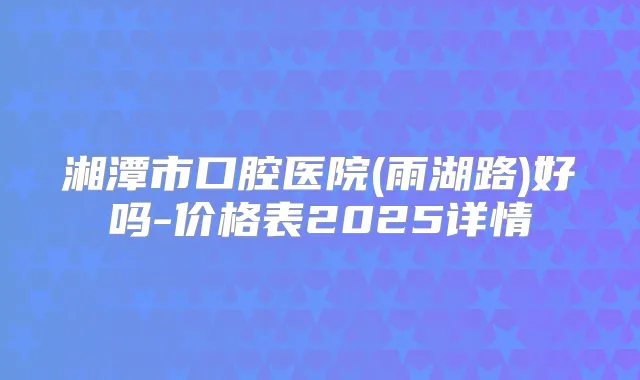 湘潭市口腔医院(雨湖路)好吗-价格表2025详情