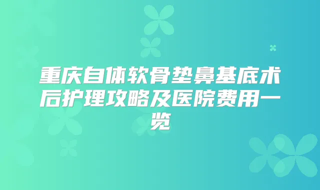 重庆自体软骨垫鼻基底术后护理攻略及医院费用一览