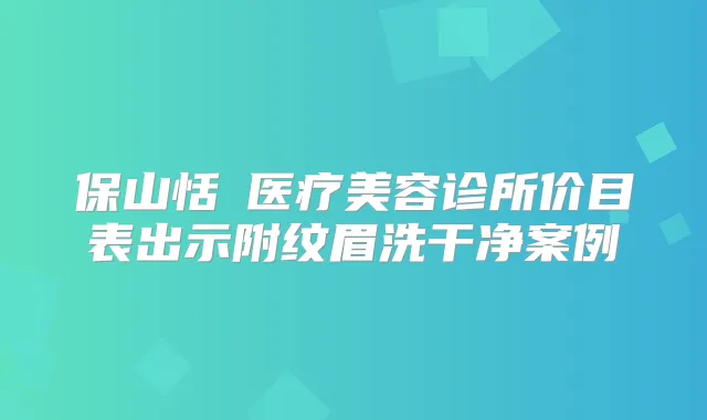 保山恬媄医疗美容诊所价目表出示附纹眉洗干净案例