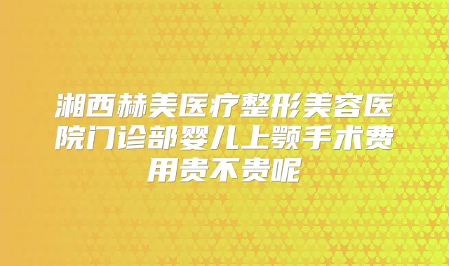 湘西赫美医疗整形美容医院门诊部婴儿上颚手术费用贵不贵呢