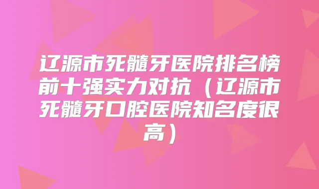辽源市死髓牙医院排名榜前十强实力对抗（辽源市死髓牙口腔医院知名度很高）