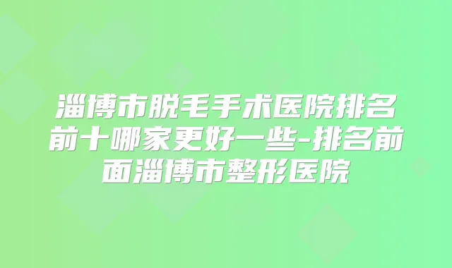 淄博市脱毛手术医院排名前十哪家更好一些-排名前面淄博市整形医院