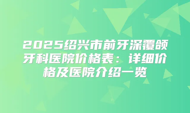 2025绍兴市前牙深覆颌牙科医院价格表:详细价格及医院介绍一览
