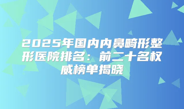 2025年国内内鼻畸形整形医院排名:前二十名榜单揭晓