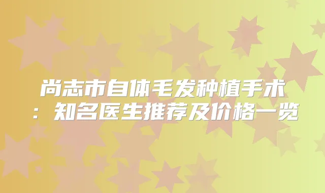 尚志市自体毛发种植手术:知名医生推荐及价格一览