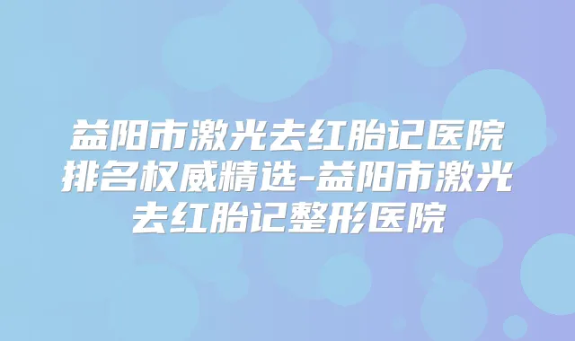 益阳市激光去红胎记医院排名精选-益阳市激光去红胎记整形医院