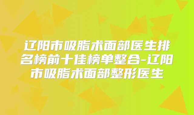 辽阳市吸脂术面部医生排名榜前十佳榜单整合-辽阳市吸脂术面部整形医生
