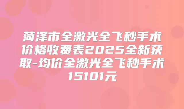 菏泽市全激光全飞秒手术价格收费表2025全新获取-均价全激光全飞秒手术15101元