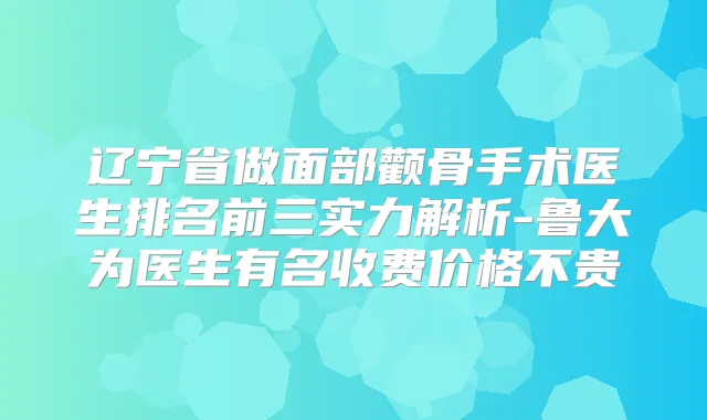 辽宁省做面部颧骨手术医生排名前三实力解析-鲁大为医生有名收费价格不贵