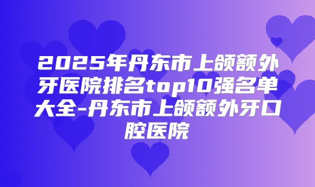 2025年丹东市上颌额外牙医院排名top10强名单大全-丹东市上颌额外牙口腔医院